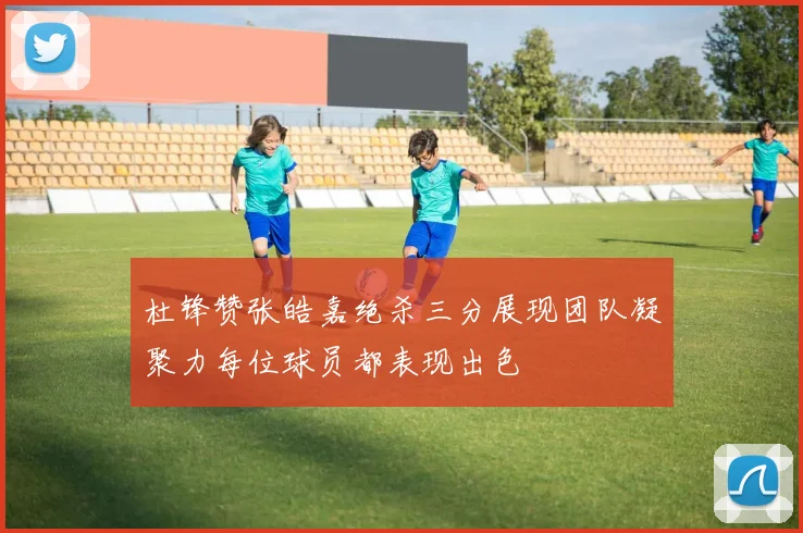 杜锋赞张皓嘉绝杀三分展现团队凝聚力每位球员都表现出色