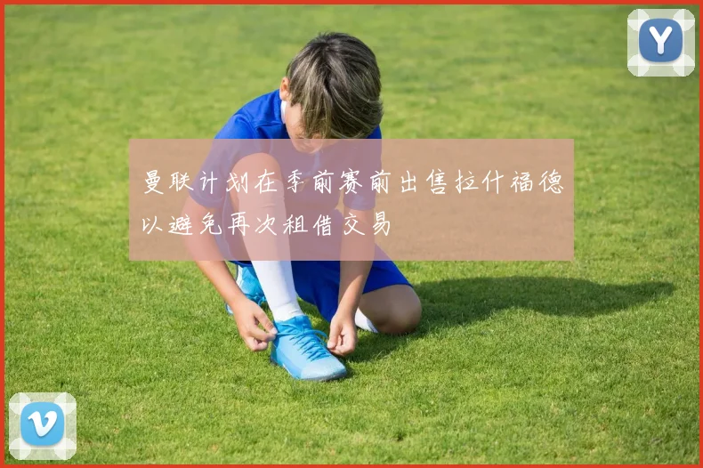 曼联计划在季前赛前出售拉什福德以避免再次租借交易