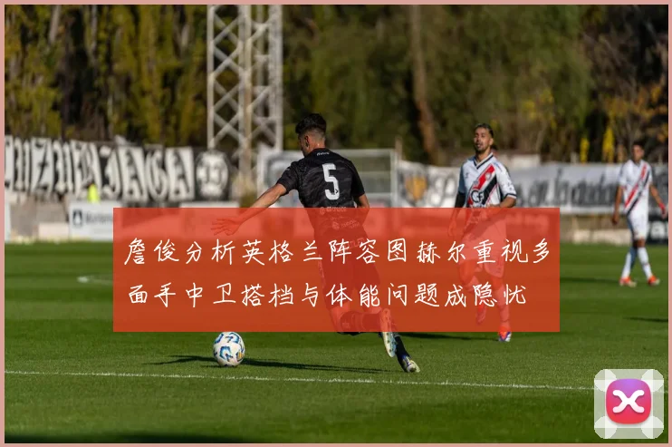 詹俊分析英格兰阵容图赫尔重视多面手中卫搭档与体能问题成隐忧