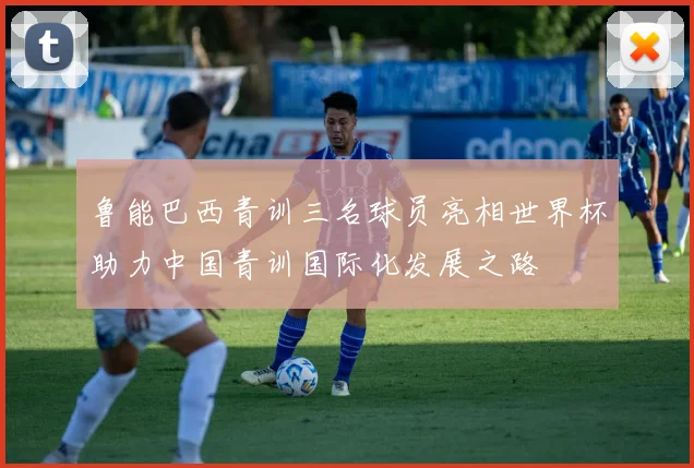 鲁能巴西青训三名球员亮相世界杯助力中国青训国际化发展之路