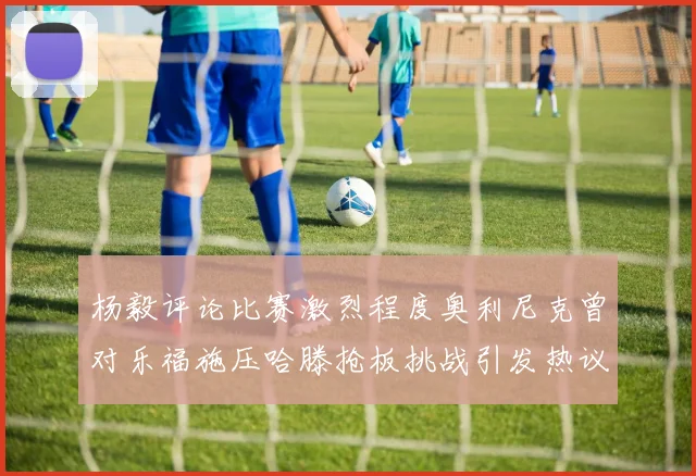 杨毅评论比赛激烈程度奥利尼克曾对乐福施压哈滕抢板挑战引发热议