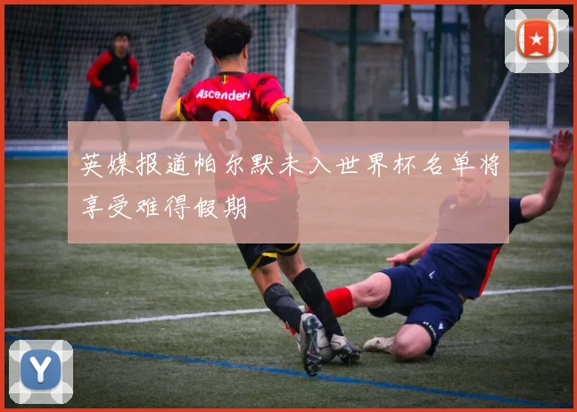英媒报道帕尔默未入世界杯名单将享受难得假期