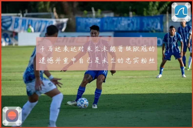卡马达表达对米兰未能晋级欧冠的遗憾并重申自己是米兰的忠实粉丝