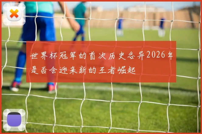 世界杯冠军的首次历史各异2026年是否会迎来新的王者崛起