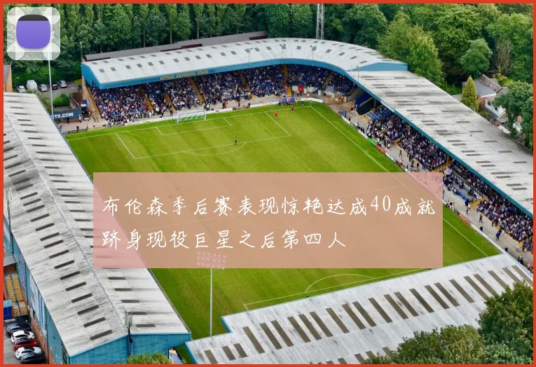 布伦森季后赛表现惊艳达成40成就跻身现役巨星之后第四人