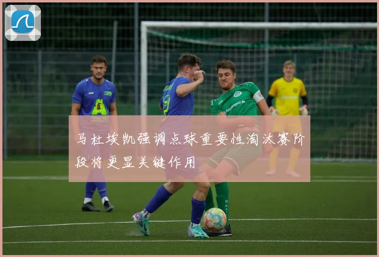 马杜埃凯强调点球重要性淘汰赛阶段将更显关键作用