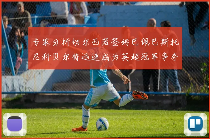 专家分析切尔西若签姆巴佩巴斯托尼科贝尔将迅速成为英超冠军争夺者