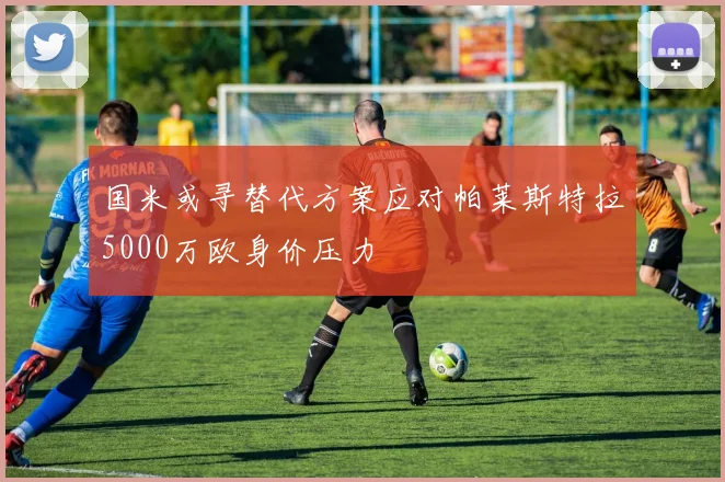 国米或寻替代方案应对帕莱斯特拉5000万欧身价压力